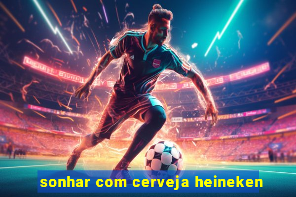 sonhar com cerveja heineken